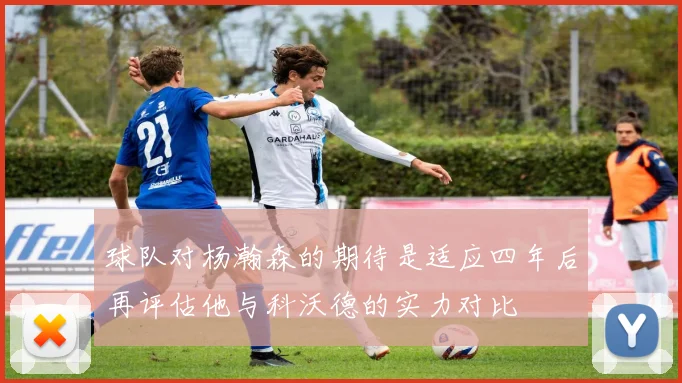 球队对杨瀚森的期待是适应四年后再评估他与科沃德的实力对比