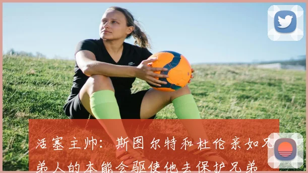 活塞主帅：斯图尔特和杜伦亲如兄弟人的本能会驱使他去保护兄弟