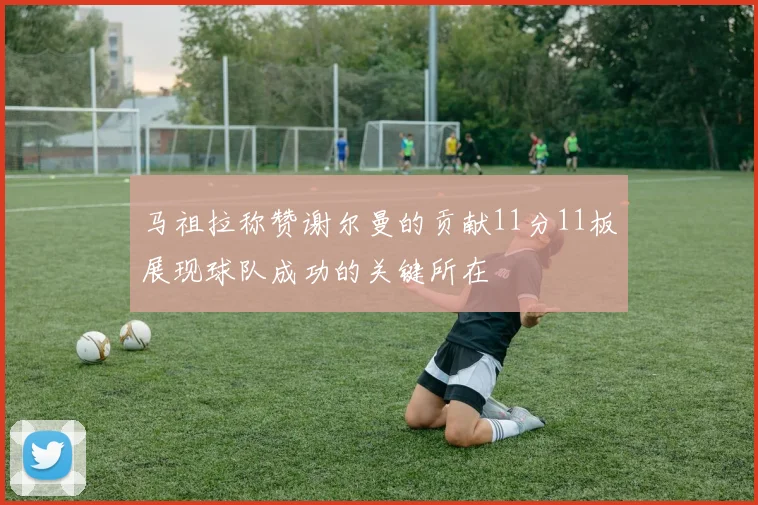 马祖拉称赞谢尔曼的贡献11分11板展现球队成功的关键所在