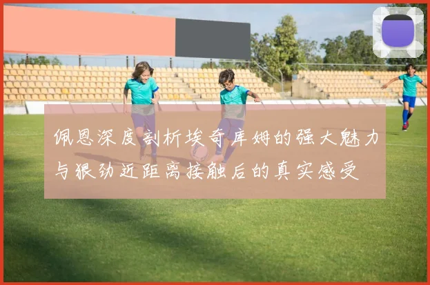 佩恩深度剖析埃奇库姆的强大魅力与狠劲近距离接触后的真实感受
