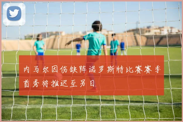 内马尔因伤缺阵诺罗斯特比赛赛季首秀将推迟至另日