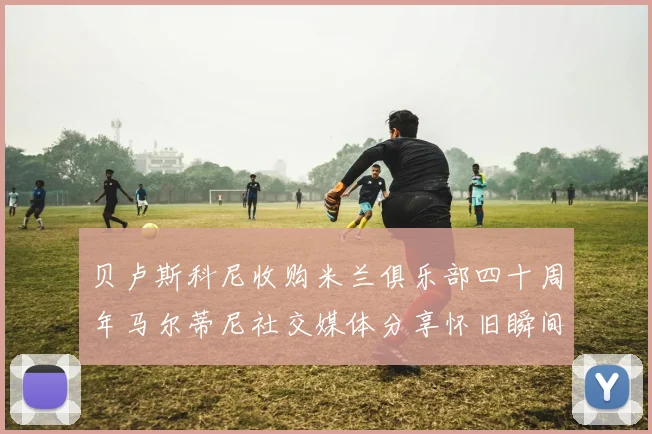 贝卢斯科尼收购米兰俱乐部四十周年马尔蒂尼社交媒体分享怀旧瞬间