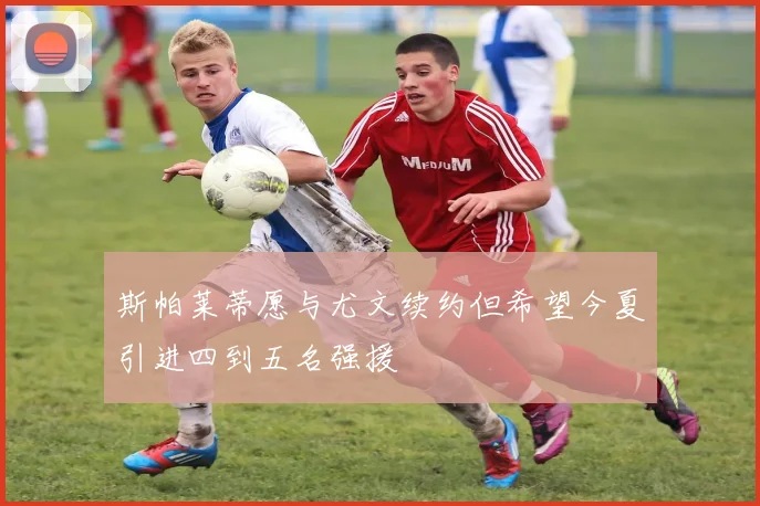 斯帕莱蒂愿与尤文续约但希望今夏引进四到五名强援