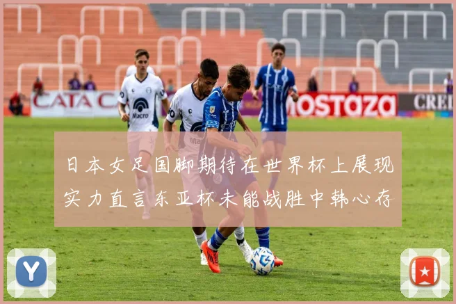 日本女足国脚期待在世界杯上展现实力直言东亚杯未能战胜中韩心存不甘