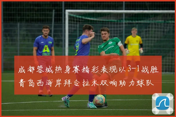 成都蓉城热身赛精彩表现以3-1战胜青岛西海岸拜合拉木双响助力球队胜利