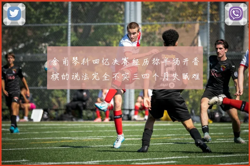 舍甫琴科回忆决赛经历称半场开香槟的说法完全不实三四个月失眠难以释怀