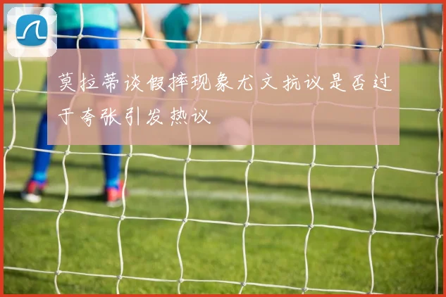 莫拉蒂谈假摔现象尤文抗议是否过于夸张引发热议