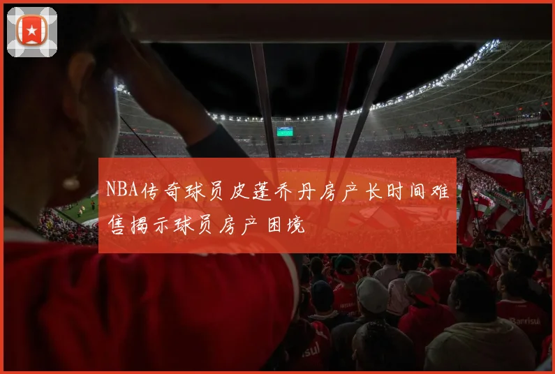 NBA传奇球员皮蓬乔丹房产长时间难售揭示球员房产困境