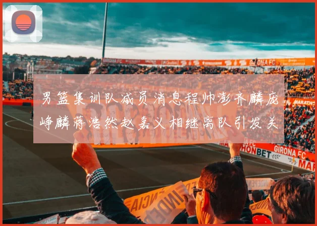 男篮集训队减员消息程帅澎齐麟庞峥麟蒋浩然赵嘉义相继离队引发关注