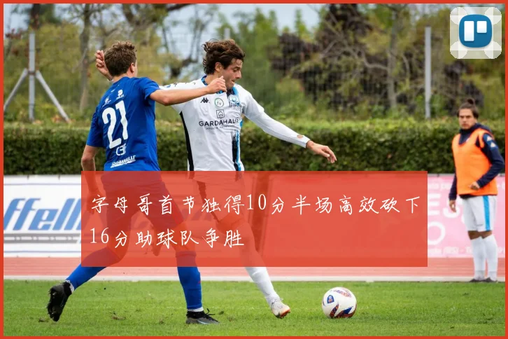 字母哥首节独得10分半场高效砍下16分助球队争胜