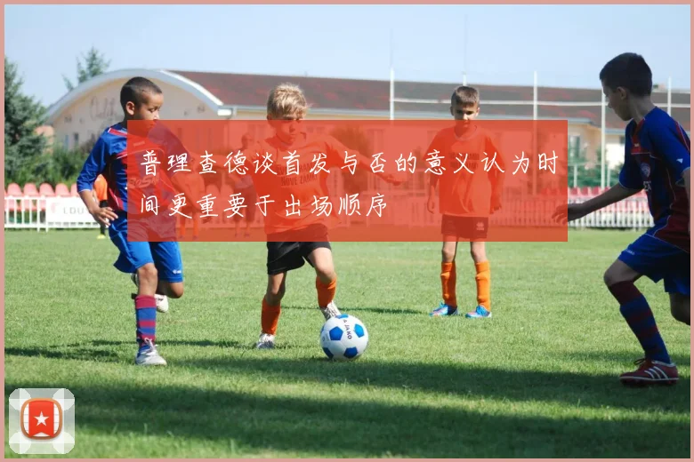 普理查德谈首发与否的意义认为时间更重要于出场顺序
