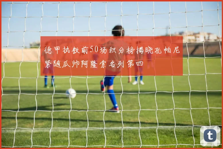 德甲执教前50场积分榜揭晓孔帕尼紧随瓜帅阿隆索名列第四