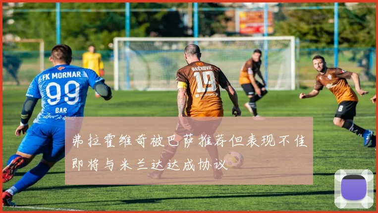 弗拉霍维奇被巴萨推荐但表现不佳即将与米兰达达成协议