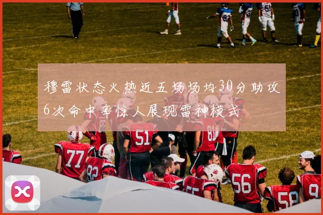 穆雷状态火热近五场场均30分助攻6次命中率惊人展现雷神模式