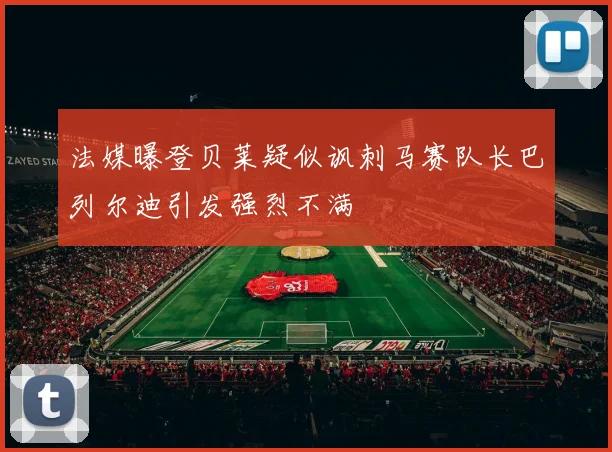 法媒曝登贝莱疑似讽刺马赛队长巴列尔迪引发强烈不满