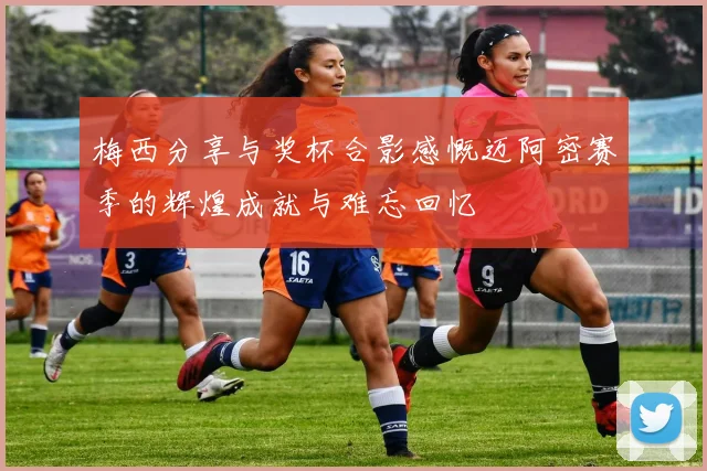 梅西分享与奖杯合影感慨迈阿密赛季的辉煌成就与难忘回忆