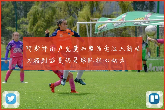 阿斯评论卢克曼加盟马竞注入新活力格列兹曼仍是球队核心动力