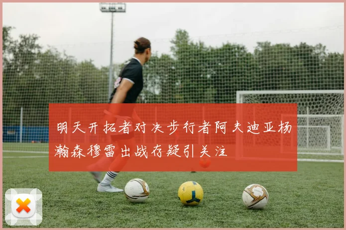 明天开拓者对决步行者阿夫迪亚杨瀚森穆雷出战存疑引关注