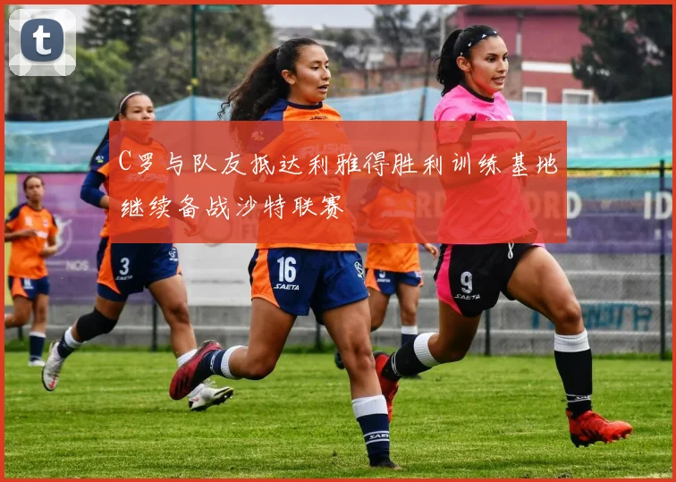 C罗与队友抵达利雅得胜利训练基地继续备战沙特联赛