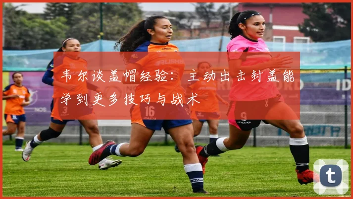 韦尔谈盖帽经验：主动出击封盖能学到更多技巧与战术