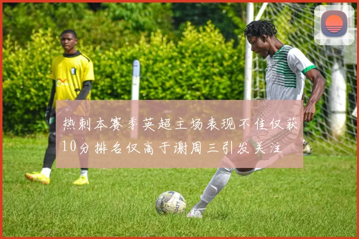 热刺本赛季英超主场表现不佳仅获10分排名仅高于谢周三引发关注
