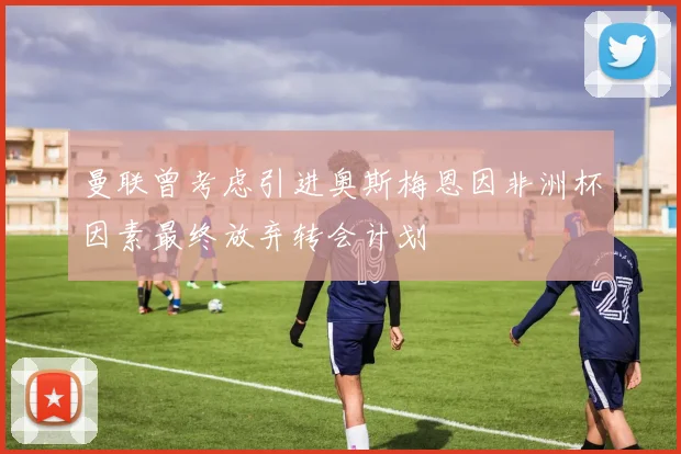 曼联曾考虑引进奥斯梅恩因非洲杯因素最终放弃转会计划