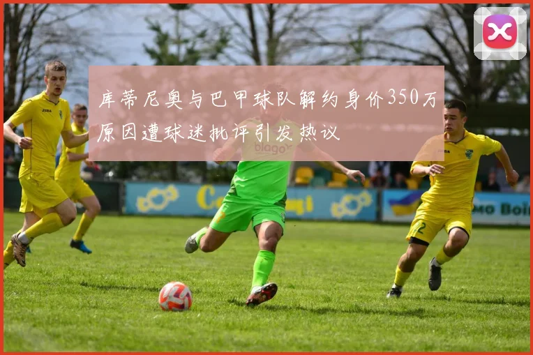库蒂尼奥与巴甲球队解约身价350万原因遭球迷批评引发热议