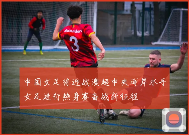 中国女足将迎战澳超中央海岸水手女足进行热身赛备战新征程