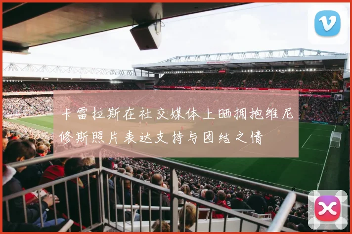 卡雷拉斯在社交媒体上晒拥抱维尼修斯照片表达支持与团结之情