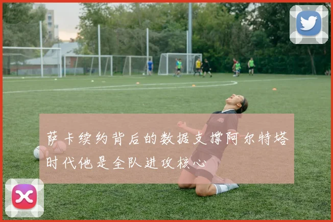 萨卡续约背后的数据支撑阿尔特塔时代他是全队进攻核心