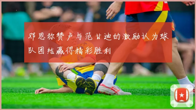 邓恩称赞卢与范甘迪的激励认为球队团结赢得精彩胜利