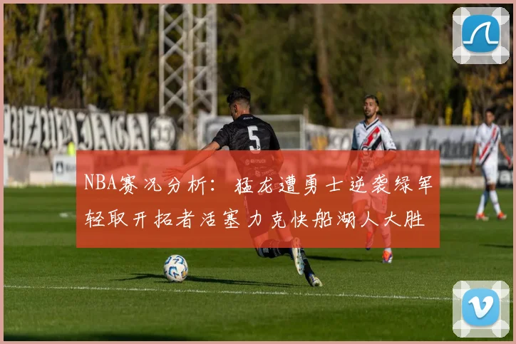 NBA赛况分析：猛龙遭勇士逆袭绿军轻取开拓者活塞力克快船湖人大胜国王