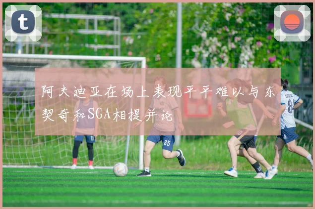 阿夫迪亚在场上表现平平难以与东契奇和SGA相提并论