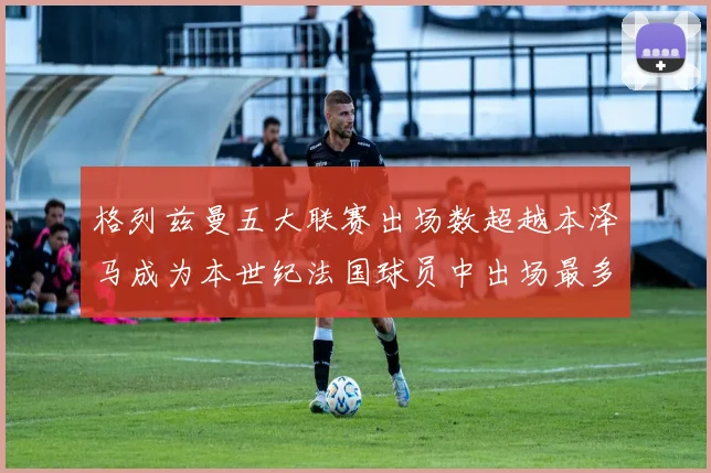 格列兹曼五大联赛出场数超越本泽马成为本世纪法国球员中出场最多者