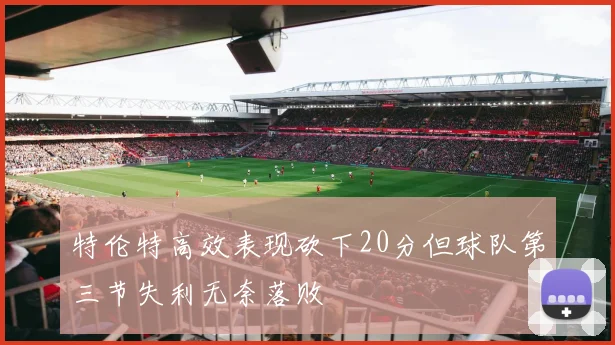 特伦特高效表现砍下20分但球队第三节失利无奈落败