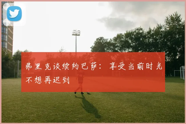 弗里克谈续约巴萨：享受当前时光不想再迟到