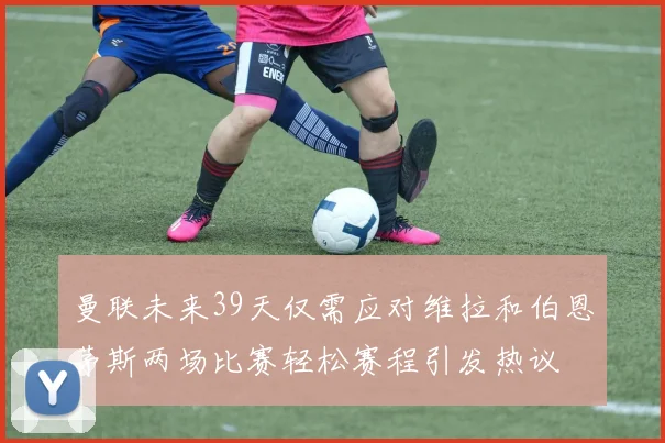 曼联未来39天仅需应对维拉和伯恩茅斯两场比赛轻松赛程引发热议