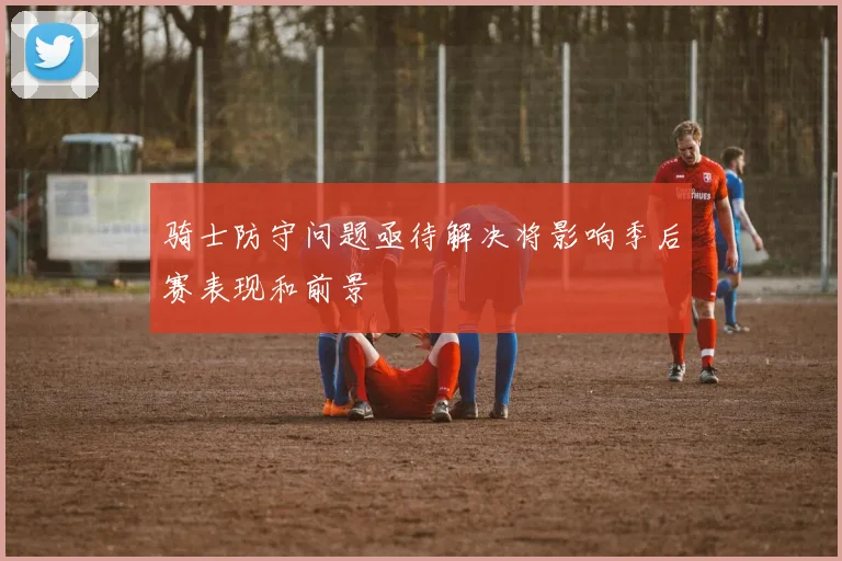 骑士防守问题亟待解决将影响季后赛表现和前景