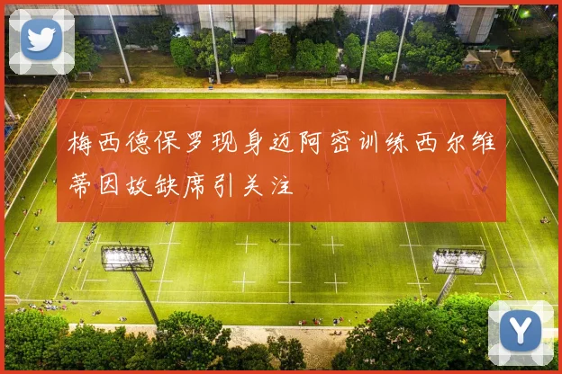 梅西德保罗现身迈阿密训练西尔维蒂因故缺席引关注